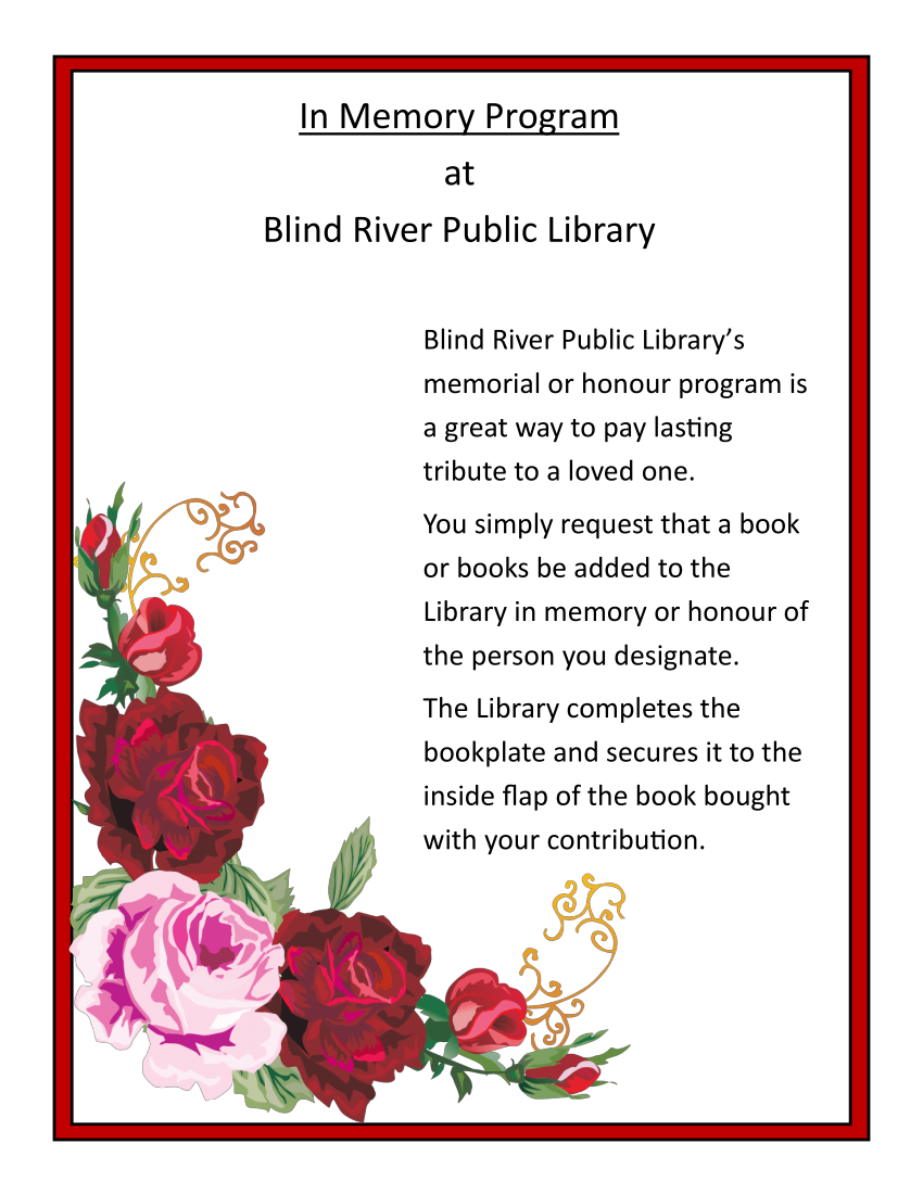 In Memory program at Blind River Public Library. Blind River Public Library's memorial or honour program is a great way to pay lasting tribute to a loved one. You simply request that a book or books be added to the Library in memory or honour of the person you designate. The Library completes the bookplate and secures it to the inside flap of the book bought with your contribution.