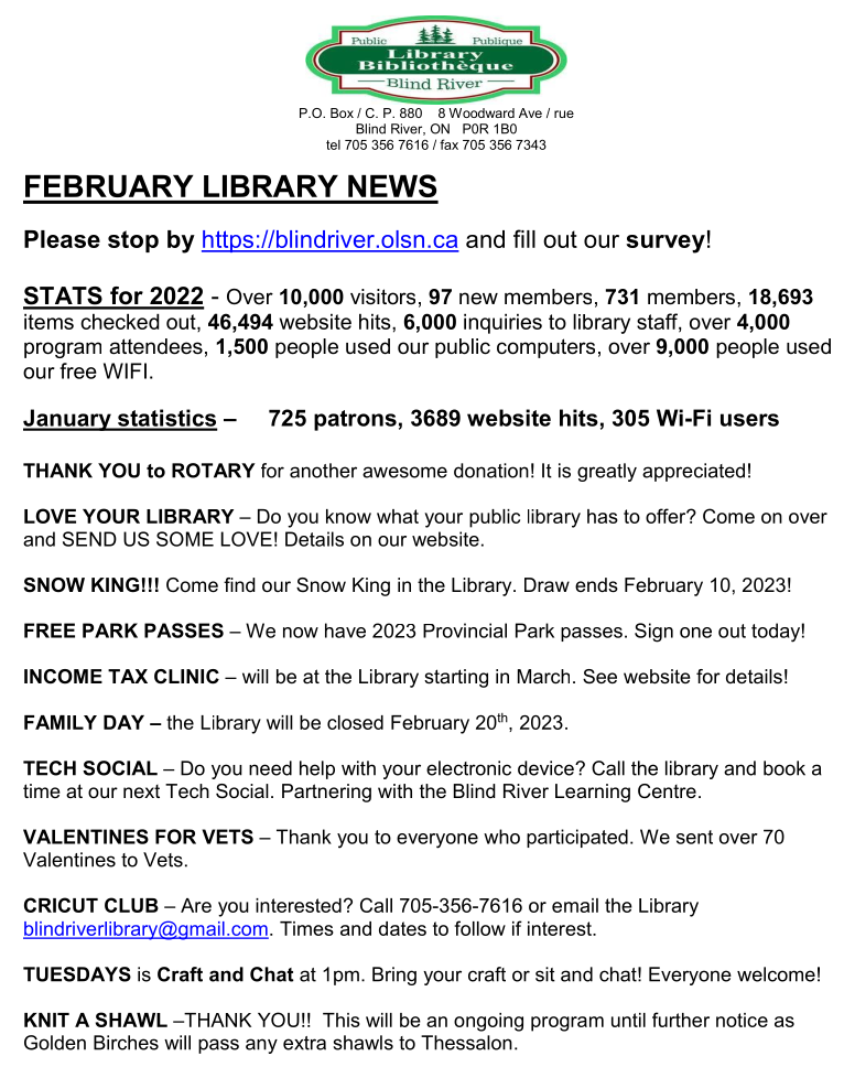 FEBRUARY LIBRARY NEWS

Please stop by https://blindriver.olsn.ca and fill out our survey!

STATS for 2022 - Over 10,000 visitors, 97 new members, 731 members, 18,693 items checked out, 46,494 website hits, 6,000 inquiries to library staff, over 4,000 program attendees, 1,500 people used our public computers, over 9,000 people used our free WIFI.

January statistics –     725 patrons, 3689 website hits, 305 Wi-Fi users

THANK YOU to ROTARY for another awesome donation! It is greatly appreciated!

LOVE YOUR LIBRARY – Do you know what your public library has to offer? Come on over and SEND US SOME LOVE! Details on our website.

SNOW KING!!! Come find our Snow King in the Library. Draw ends February 10, 2023! 

FREE PARK PASSES – We now have 2023 Provincial Park passes. Sign one out today!

INCOME TAX CLINIC – will be at the Library starting in March. See website for details!

FAMILY DAY – the Library will be closed February 20th, 2023.

TECH SOCIAL – Do you need help with your electronic device? Call the library and book a time at our next Tech Social. Partnering with the Blind River Learning Centre.

VALENTINES FOR VETS – Thank you to everyone who participated. We sent over 70 Valentines to Vets.

CRICUT CLUB – Are you interested? Call 705-356-7616 or email the Library blindriverlibrary@gmail.com. Times and dates to follow if interest.

TUESDAYS is Craft and Chat at 1pm. Bring your craft or sit and chat! Everyone welcome!

KNIT A SHAWL –THANK YOU!!  This will be an ongoing program until further notice as Golden Birches will pass any extra shawls to Thessalon.
