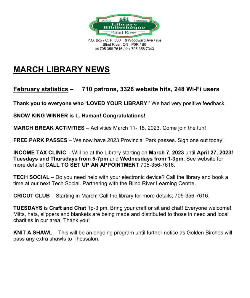 Blind River Public Library
P.O. Box / C. P. 880    8 Woodward Ave / rue
Blind River, ON   P0R 1B0
tel 705 356 7616 / fax 705 356 7343


MARCH LIBRARY NEWS

February statistics –     710 patrons, 3326 website hits, 248 Wi-Fi users

Thank you to everyone who ‘LOVED YOUR LIBRARY!’ We had very positive feedback.

SNOW KING WINNER is L. Haman! Congratulations! 

MARCH BREAK ACTIVITIES – Activities March 11- 18, 2023. Come join the fun!

FREE PARK PASSES – We now have 2023 Provincial Park passes. Sign one out today!

INCOME TAX CLINIC – Will be at the Library starting on March 7, 2023 until April 27, 2023! Tuesdays and Thursdays from 5-7pm and Wednesdays from 1-3pm. See website for more details! CALL TO SET UP AN APPOINTMENT 705-356-7616.

TECH SOCIAL – Do you need help with your electronic device? Call the library and book a time at our next Tech Social. Partnering with the Blind River Learning Centre.

CRICUT CLUB – Starting in March! Call the library for more details; 705-356-7616.

TUESDAYS is Craft and Chat 1p-3 pm. Bring your craft or sit and chat! Everyone welcome!
Mitts, hats, slippers and blankets are being made and distributed to those in need and local charities in our area! Thank you!

KNIT A SHAWL – This will be an ongoing program until further notice as Golden Birches will pass any extra shawls to Thessalon.

