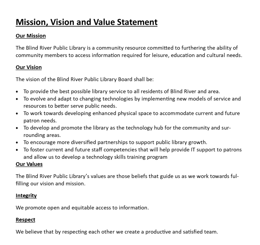 Mission, Vision and Value Statement

Our Mission
The Blind River Public Library is a community resource committed to furthering the ability of community members to access information required for leisure, education and cultural needs.
Our Vision
The vision of the Blind River Public Library Board shall be:
•	To provide the best possible library service to all residents of Blind River and area.
•	To evolve and adapt to changing technologies by implementing new models of service and resources to better serve public needs.
•	To work towards developing enhanced physical space to accommodate current and future patron needs.
•	To develop and promote the library as the technology hub for the community and surrounding areas.
•	To encourage more diversified partnerships to support public library growth.
•	To foster current and future staff competencies that will help provide IT support to patrons and allow us to develop a technology skills training program
Our Values
The Blind River Public Library’s values are those beliefs that guide us as we work towards fulfilling our vision and mission.
Integrity
We promote open and equitable access to information.
Respect
We believe that by respecting each other we create a productive and satisfied team.
