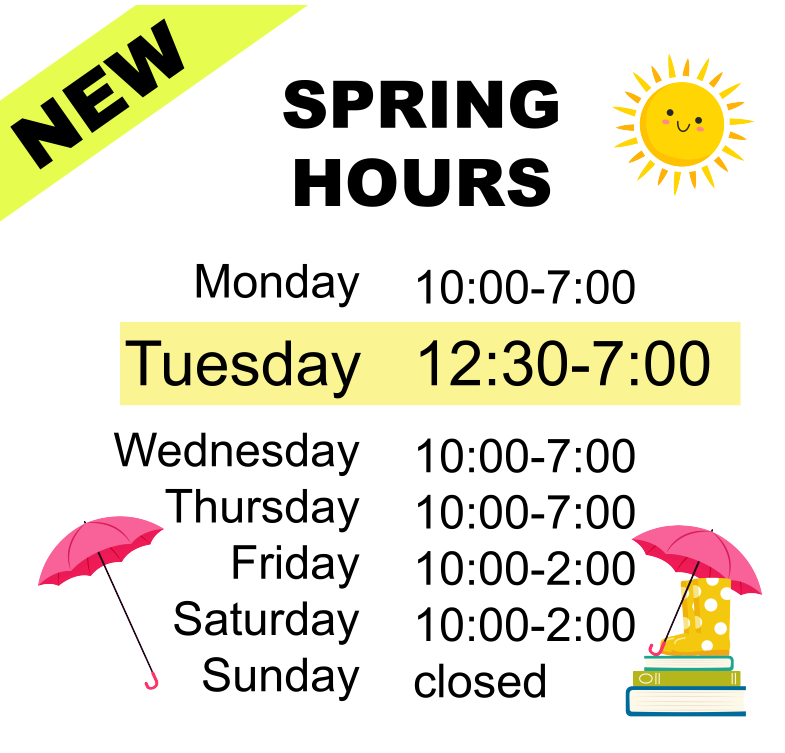 New Spring Hours
Monday 10 am to 7 pm
Tuesday 12:30 pm to 7 pm
Wednesday 10 am to 7 pm
Thursday 10 am to 7 pm
Friday 10 am to 2 pm
Saturday 10 am to 2 pm
Sunday closed