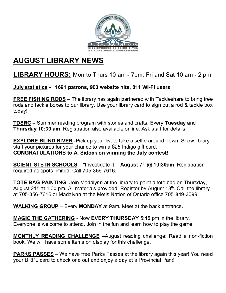 


Blind River Public Library 

AUGUST LIBRARY NEWS

LIBRARY HOURS: Mon to Thurs 10 am - 7pm, Fri and Sat 10 am - 2 pm

July statistics -   1691 patrons, 903 website hits, 811 Wi-Fi users

FREE FISHING RODS – The library has again partnered with Tackleshare to bring free rods and tackle boxes to our library. Use your library card to sign out a rod & tackle box today! 

TDSRC – Summer reading program with stories and crafts. Every Tuesday and Thursday 10:30 am. Registration also available online. Ask staff for details.

EXPLORE BLIND RIVER -Pick up your list to take a selfie around Town. Show library staff your pictures for your chance to win a $25 Indigo gift card. 
CONGRATULATIONS to A. Sidock on winning the July contest!

SCIENTISTS IN SCHOOLS – “Investigate It!”. August 7th @ 10:30am. Registration required as spots limited. Call 705-356-7616.

TOTE BAG PAINTING -Join Madalynn at the library to paint a tote bag on Thursday, August 21st at 1:00 pm. All materials provided. Register by August 18th. Call the library at 705-356-7616 or Madalynn at the Metis Nation of Ontario office 705-849-3099.

WALKING GROUP – Every MONDAY at 9am. Meet at the back entrance.
 
MAGIC THE GATHERING - Now EVERY THURSDAY 5:45 pm in the library. Everyone is welcome to attend. Join in the fun and learn how to play the game!

MONTHLY READING CHALLENGE –August reading challenge: Read a non-fiction book. We will have some items on display for this challenge.

PARKS PASSES – We have free Parks Passes at the library again this year! You need your BRPL card to check one out and enjoy a day at a Provincial Park!
