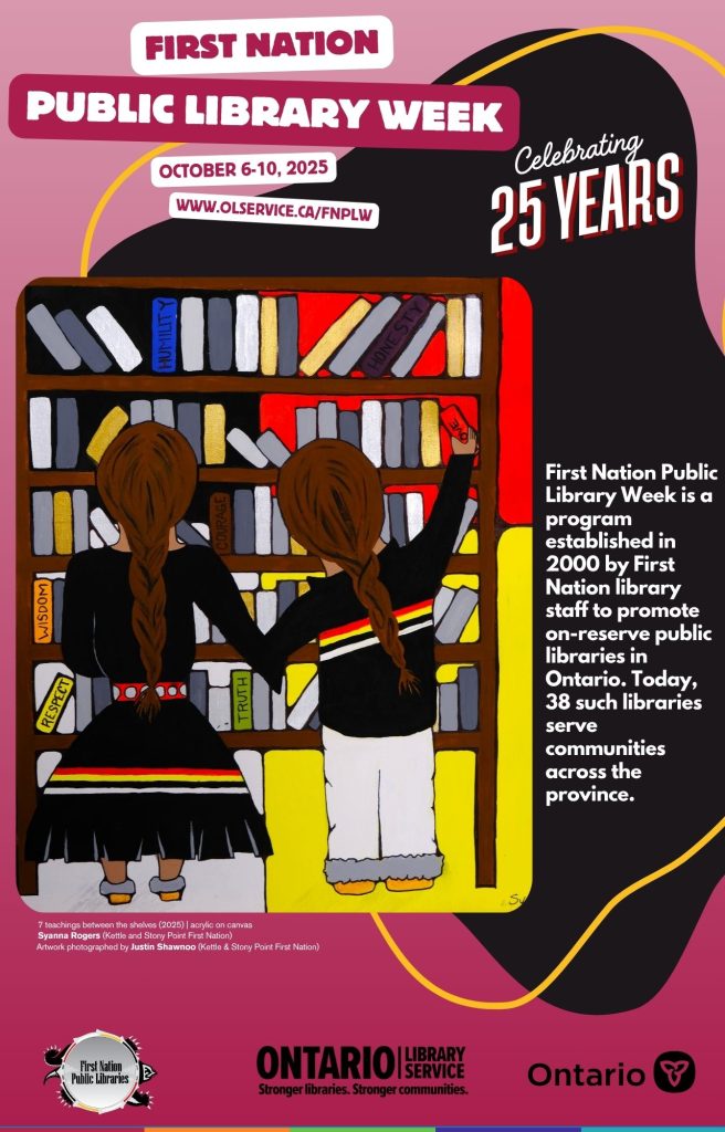 First Nation Public Library Week. October 6-10, 2025. www.olservice.ca/fnplw. Celebrating 25 years. First Nation Public Library Week is a program established in 2000 by by First Nation library staff to promote on-reserve public libraries in Ontario. Today, 38 such libraries serve communities across the province. First Nation Public Libraries, Ontario Library Service, Ontario.