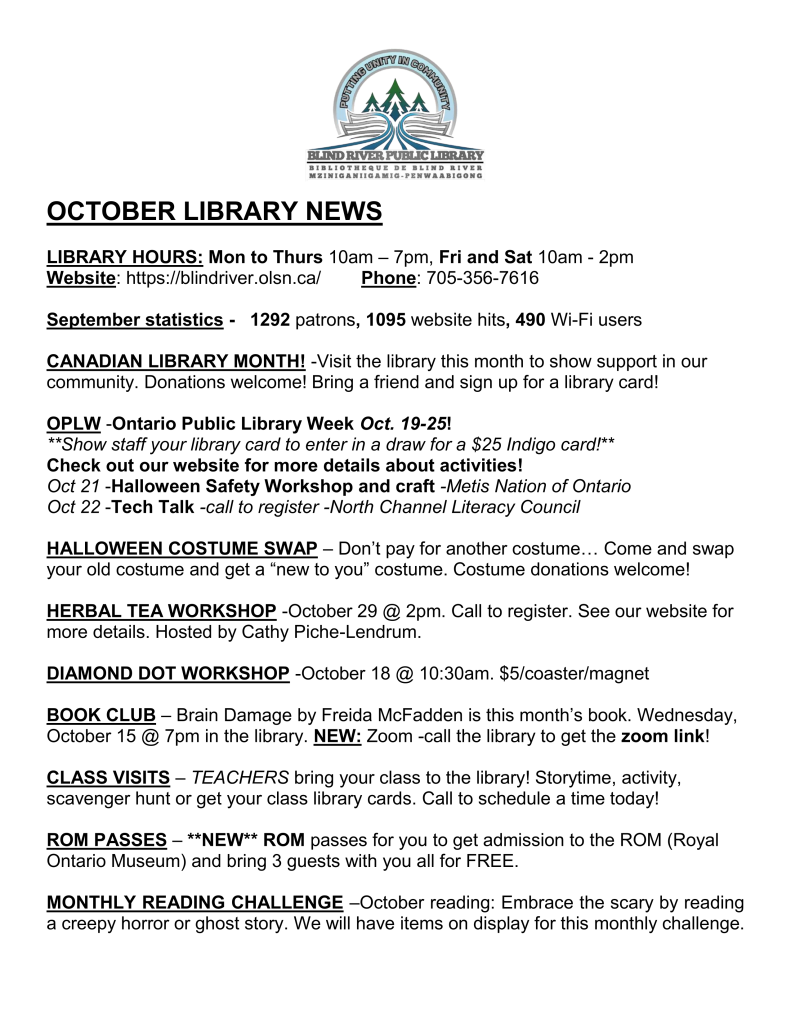 OCTOBER LIBRARY NEWS

LIBRARY HOURS: Mon to Thurs 10am – 7pm, Fri and Sat 10am - 2pm
Website: https://blindriver.olsn.ca/	       Phone: 705-356-7616

September statistics -   1292 patrons, 1095 website hits, 490 Wi-Fi users

CANADIAN LIBRARY MONTH! -Visit the library this month to show support in our community. Donations welcome! Bring a friend and sign up for a library card!

OPLW -Ontario Public Library Week Oct. 19-25! 
**Show staff your library card to enter in a draw for a $25 Indigo card!**
Check out our website for more details about activities! 
Oct 21 -Halloween Safety Workshop and craft -Metis Nation of Ontario
Oct 22 -Tech Talk -call to register -North Channel Literacy Council

HALLOWEEN COSTUME SWAP – Don’t pay for another costume… Come and swap your old costume and get a “new to you” costume. Costume donations welcome!

HERBAL TEA WORKSHOP -October 29 @ 2pm. Call to register. See our website for more details. Hosted by Cathy Piche-Lendrum.

DIAMOND DOT WORKSHOP -October 18 @ 10:30am. $5/coaster/magnet

BOOK CLUB – Brain Damage by Freida McFadden is this month’s book. Wednesday, October 15 @ 7pm in the library. NEW: Zoom -call the library to get the zoom link!

CLASS VISITS – TEACHERS bring your class to the library! Storytime, activity, scavenger hunt or get your class library cards. Call to schedule a time today! 

ROM PASSES – **NEW** ROM passes for you to get admission to the ROM (Royal Ontario Museum) and bring 3 guests with you all for FREE.

MONTHLY READING CHALLENGE –October reading: Embrace the scary by reading a creepy horror or ghost story. We will have items on display for this monthly challenge.
