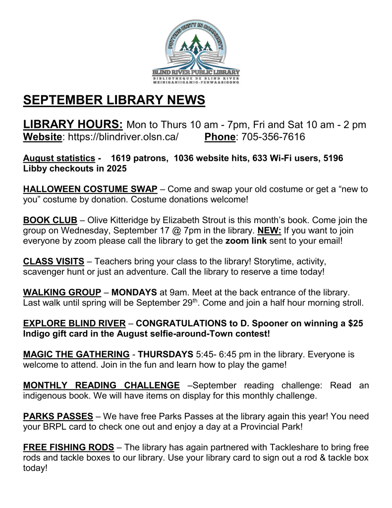 SEPTEMBER LIBRARY NEWS

LIBRARY HOURS: Mon to Thurs 10 am - 7pm, Fri and Sat 10 am - 2 pm
Website: https://blindriver.olsn.ca/	       Phone: 705-356-7616

August statistics -    1619 patrons,  1036 website hits, 633 Wi-Fi users, 5196 Libby checkouts in 2025

HALLOWEEN COSTUME SWAP – Come and swap your old costume or get a “new to you” costume by donation. Costume donations welcome!

BOOK CLUB – Olive Kitteridge by Elizabeth Strout is this month’s book. Come join the group on Wednesday, September 17 @ 7pm in the library. NEW: If you want to join everyone by zoom please call the library to get the zoom link sent to your email!

CLASS VISITS – Teachers bring your class to the library! Storytime, activity, scavenger hunt or just an adventure. Call the library to reserve a time today! 

WALKING GROUP – MONDAYS at 9am. Meet at the back entrance of the library. Last walk until spring will be September 29th. Come and join a half hour morning stroll.
 
EXPLORE BLIND RIVER – CONGRATULATIONS to D. Spooner on winning a $25 Indigo gift card in the August selfie-around-Town contest!

MAGIC THE GATHERING - THURSDAYS 5:45- 6:45 pm in the library. Everyone is welcome to attend. Join in the fun and learn how to play the game!

MONTHLY READING CHALLENGE –September reading challenge: Read an indigenous book. We will have items on display for this monthly challenge.

PARKS PASSES – We have free Parks Passes at the library again this year! You need your BRPL card to check one out and enjoy a day at a Provincial Park!

FREE FISHING RODS – The library has again partnered with Tackleshare to bring free rods and tackle boxes to our library. Use your library card to sign out a rod & tackle box today! 
