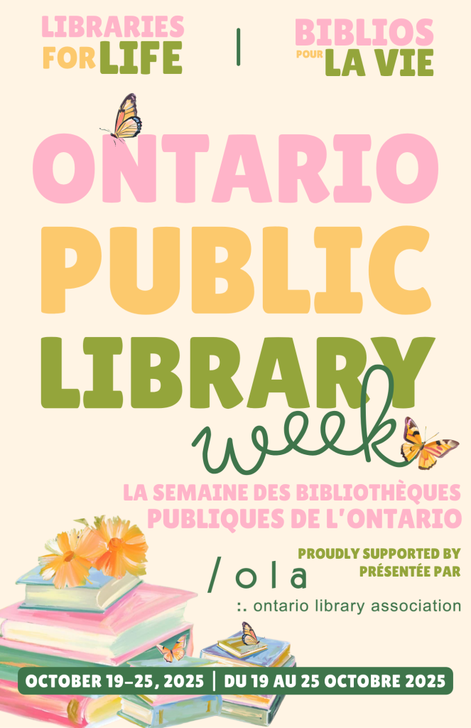 Libraries for life/ Biblios pour la vie. Ontario Public Library Week. La semaine des Bibliothèques publiques de L'Ontario. Proudly supported by/présentée par OLA, Ontario Library Association. October 19 - 25, du 19 au 25 Octobre 2025.