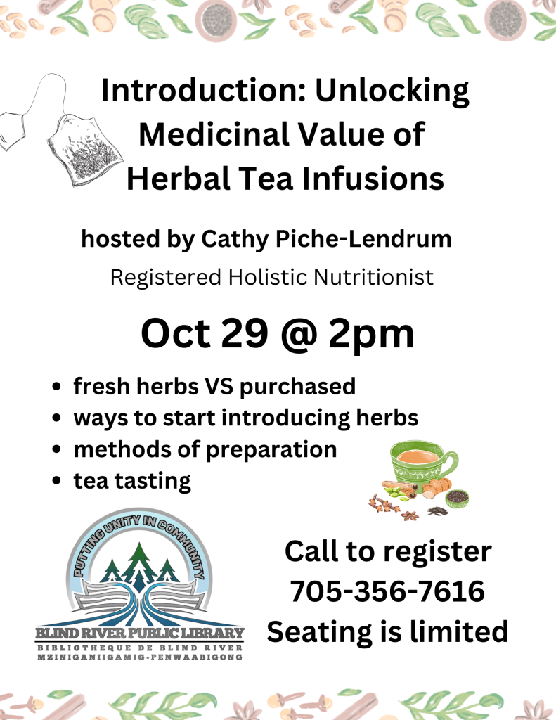 Introduction: Unlocking Medicinal Value of Herbal Tea Infusions. hosted by Cathy Piche-Lendrum. Registered Holistic Nutritionist. Oct 29 @ 2pm. Fresh herbs VS purchased,
ways to start introducing herbs,
methods of preparation,
tea tasting. BRPL logo. Call to register
705-356-7616 seating is limited.