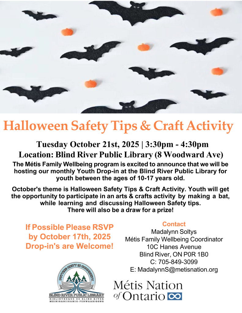 Halloween Safety Tips & Craft Activity
Tuesday October 21st, 2025 | 3:30pm - 4:30pm Location: Blind River Public Library (8 Woodward Ave)
The Métis Family Wellbeing program is excited to announce that we will be hosting our monthly Youth Drop-in at the Blind River Public Library for youth between the ages of 10-17 years old.
October's theme is Halloween Safety Tips & Craft Activity. Youth will get the opportunity to participate in an arts & crafts activity by making a bat, while learning and discussing Halloween Safety tips.
There will also be a draw for a prize!
If Possible Please RSVP by October 17th, 2025 Drop-in's are Welcome!
Contact
Madalynn Soltys
Métis Family Wellbeing Coordinator 10C Hanes Avenue
Blind River, ON P0R 1B0 C: 705-849-3099
E: MadalynnS@metisnation.org
BRPL logog. Métis Nation of Ontario