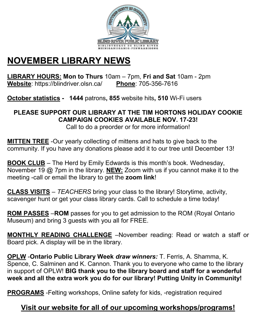 NOVEMBER LIBRARY NEWS

LIBRARY HOURS: Mon to Thurs 10am – 7pm, Fri and Sat 10am - 2pm
Website: https://blindriver.olsn.ca/	       Phone: 705-356-7616

October statistics -   1444 patrons, 855 website hits, 510 Wi-Fi users

PLEASE SUPPORT OUR LIBRARY AT THE TIM HORTONS HOLIDAY COOKIE CAMPAIGN COOKIES AVAILABLE NOV. 17-23!
Call to do a preorder or for more information!

MITTEN TREE -Our yearly collecting of mittens and hats to give back to the community. If you have any donations please add it to our tree until December 13!

BOOK CLUB – The Herd by Emily Edwards is this month’s book. Wednesday, November 19 @ 7pm in the library. NEW: Zoom with us if you cannot make it to the meeting -call or email the library to get the zoom link!

CLASS VISITS – TEACHERS bring your class to the library! Storytime, activity, scavenger hunt or get your class library cards. Call to schedule a time today! 

ROM PASSES –ROM passes for you to get admission to the ROM (Royal Ontario Museum) and bring 3 guests with you all for FREE.

MONTHLY READING CHALLENGE –November reading: Read or watch a staff or Board pick. A display will be in the library.

OPLW -Ontario Public Library Week draw winners: T. Ferris, A. Shamma, K. Spence, C. Salminen and K. Cannon. Thank you to everyone who came to the library in support of OPLW! BIG thank you to the library board and staff for a wonderful week and all the extra work you do for our library! Putting Unity in Community!

PROGRAMS -Felting workshops, Online safety for kids, -registration required

Visit our website for all of our upcoming workshops/programs!
