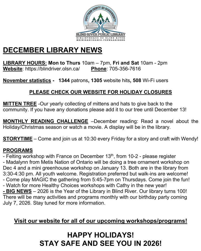 DECEMBER LIBRARY NEWS

LIBRARY HOURS: Mon to Thurs 10am – 7pm, Fri and Sat 10am - 2pm
Website: https://blindriver.olsn.ca/	       Phone: 705-356-7616

November statistics -   1344 patrons, 1305 website hits, 508 Wi-Fi users

PLEASE CHECK OUR WEBSITE FOR HOLIDAY CLOSURES

MITTEN TREE -Our yearly collecting of mittens and hats to give back to the community. If you have any donations please add it to our tree until December 13!

MONTHLY READING CHALLENGE –December reading: Read a novel about the Holiday/Christmas season or watch a movie. A display will be in the library.

STORYTIME – Come and join us at 10:30 every Friday for a story and craft with Wendy!

PROGRAMS 
-felting workshop with France on December 13th, from 10-2 -please register
- Madalynn from Metis Nation of Ontario will be doing a tree ornament workshop on Dec 4 and a mini greenhouse workshop on January 13. Both are in the library from 3:30-4:30 pm. All youth welcome. Registration preferred but walk-ins are welcome!
-Come play MAGIC the gathering from 5:45-7pm on Thursdays. Come join the fun!
-Watch for more Healthy Choices workshops with Cathy in the new year!

BIG NEWS – 2026 is the Year of the Library in Blind River. Our library turns 100! There will be many activities and programs monthly with our birthday party coming July 7, 2026. Stay tuned for more information.


Visit our website for all of our upcoming workshops/programs!

HAPPY HOLIDAYS! 
STAY SAFE AND SEE YOU IN 2026!
