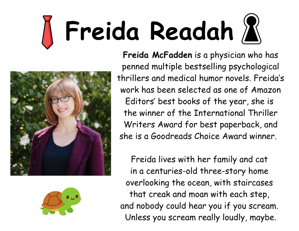 Freida Readah
Freida McFadden is a physician who has penned multiple bestselling psychological thrillers and medical humor novels. Freida’s work has been selected as one of Amazon Editors’ best books of the year, she is 
the winner of the International Thriller Writers Award for best paperback, and she is a Goodreads Choice Award winner.  
​ Freida lives with her family and cat 
in a centuries-old three-story home 
overlooking the ocean, with staircases 
that creak and moan with each step, 
and nobody could hear you if you scream. 
Unless you scream really loudly, maybe.