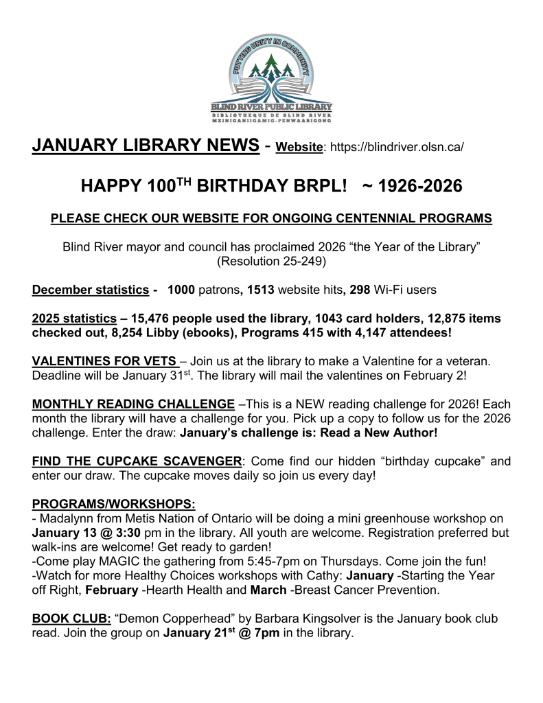 
BRPL Logo

JANUARY LIBRARY NEWS - Website: https://blindriver.olsn.ca/	

HAPPY 100TH BIRTHDAY BRPL!   ~ 1926-2026

PLEASE CHECK OUR WEBSITE FOR ONGOING CENTENNIAL PROGRAMS

Blind River mayor and council has proclaimed 2026 “the Year of the Library”
(Resolution 25-249)

December statistics -   1000 patrons, 1513 website hits, 298 Wi-Fi users

2025 statistics – 15,476 people used the library, 1043 card holders, 12,875 items checked out, 8,254 Libby (ebooks), Programs 415 with 4,147 attendees!

VALENTINES FOR VETS – Join us at the library to make a Valentine for a veteran. Deadline will be January 31st. The library will mail the valentines on February 2! 

MONTHLY READING CHALLENGE –This is a NEW reading challenge for 2026! Each month the library will have a challenge for you. Pick up a copy to follow us for the 2026 challenge. Enter the draw: January’s challenge is: Read a New Author!

FIND THE CUPCAKE SCAVENGER: Come find our hidden “birthday cupcake” and enter our draw. The cupcake moves daily so join us every day!

PROGRAMS/WORKSHOPS: 
- Madalynn from Metis Nation of Ontario will be doing a mini greenhouse workshop on January 13 @ 3:30 pm in the library. All youth are welcome. Registration preferred but walk-ins are welcome! Get ready to garden!
-Come play MAGIC the gathering from 5:45-7pm on Thursdays. Come join the fun!
-Watch for more Healthy Choices workshops with Cathy: January -Starting the Year off Right, February -Hearth Health and March -Breast Cancer Prevention.

BOOK CLUB: “Demon Copperhead” by Barbara Kingsolver is the January book club read. Join the group on January 21st @ 7pm in the library.
