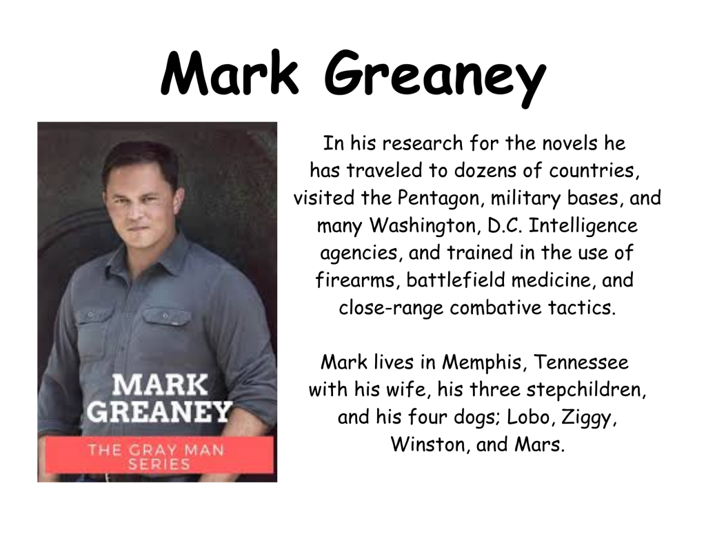 Mark Greaney
In his research for the novels he 
has traveled to dozens of countries, 
visited the Pentagon, military bases, and many Washington, D.C. Intelligence agencies, and trained in the use of firearms, battlefield medicine, and 
close-range combative tactics.

Mark lives in Memphis, Tennessee 
with his wife, his three stepchildren,
 and his four dogs; Lobo, Ziggy, 
Winston, and Mars.