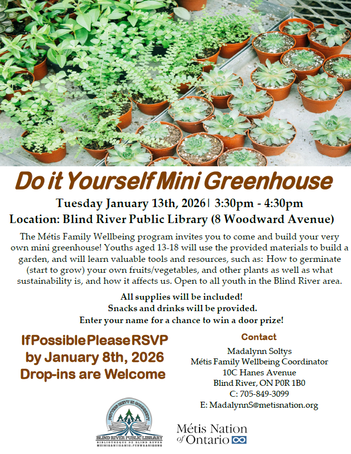 Do it Yourself Mini Greenhouse
Tuesday January 13th, 2026| 3:30pm - 4:30pm Location: Blind River Public Library (8 Woodward Avenue)
The Métis Family Wellbeing program invites you to come and build your very own mini greenhouse! Youths aged 13-18 will use the provided materials to build a garden, and will learn valuable tools and resources, such as: How to germinate (start to grow) your own fruits/vegetables, and other plants as well as what sustainability is, and how it affects us. Open to all youth in the Blind River area.
All supplies will be included!
Snacks and drinks will be provided.
Enter your name for a chance to win a door prize!
If Possible Please RSVP by January 8th, 2026 Drop-ins are Welcome
Contact
Madalynn Soltys
Métis Family Wellbeing Coordinator 10C Hanes Avenue
Blind River, ON P0R 1B0 C: 705-849-3099
E: MadalynnS@metisnation.org