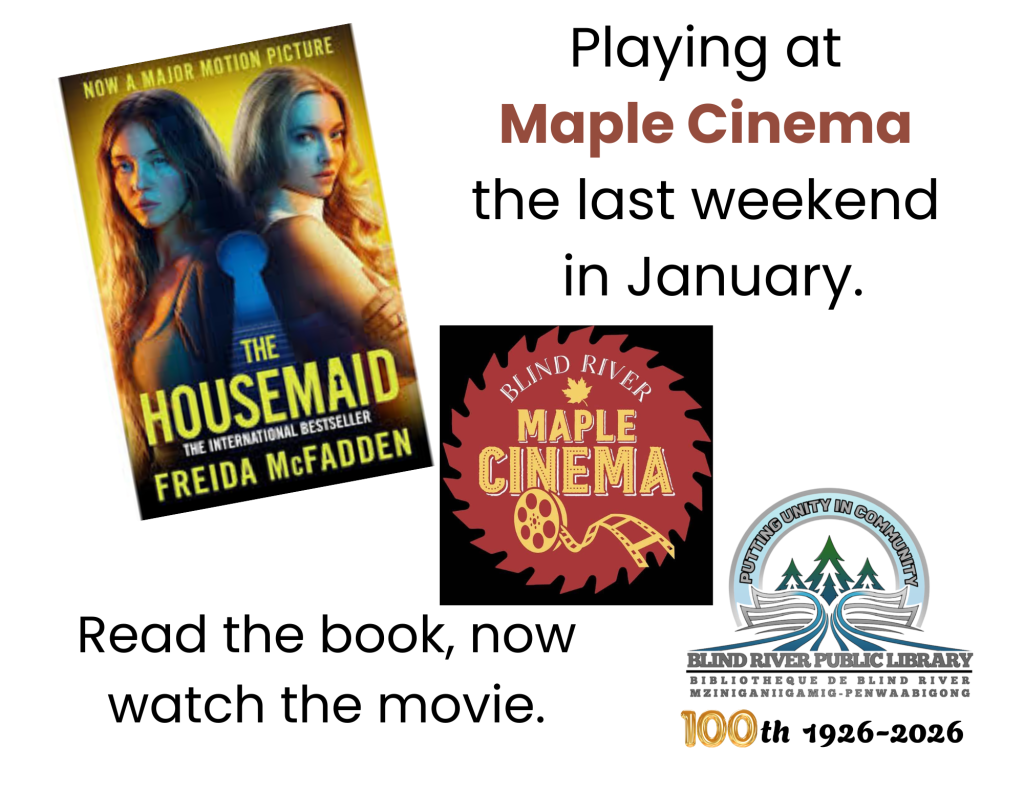 The Housemaid by Freida McFadden 
Playing at Maple Cinema (Blind River) the last weekend in January. Read the book, now watch the movie.