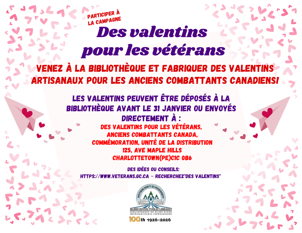 PARTICIPER À LA CAMPAGNE Des valentins pour les vétérans. Venez à la bibliothèque et Fabriquer des Valentins artisanaux pour les anciens combattants canadiens! Les Valentins peuvent être déposés à la bibliothèque avant le 31 janvier ou envoyés directement à :
Des valentins pour les vétérans,
 Anciens Combattants Canada,
 Commémoration, Unité de la distribution
 125, ave Maple Hills
 Charlottetown(PE)C1C 0B6. DES IDÉES OU CONSEILS: https://www.veterans.gc.ca ~ recherchez"Des valentins".
