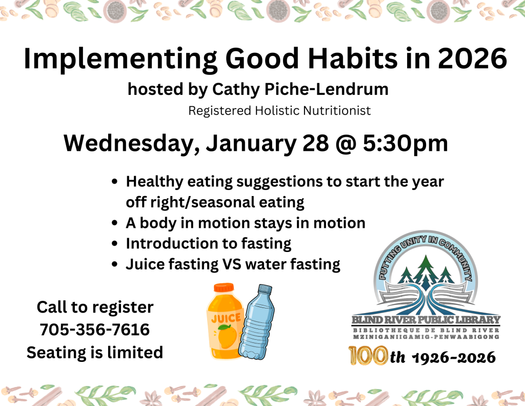 Implementing Good Habits in 2026 hosted by Cathy Piche-Lendrum (registered Holistic Nutritionist) Wednesday, January 28 @5:30 pm. Healthy Eating suggestions to start the year off right/seasonal eating, a body in motion stays in motion, introduction to fasting, juice fasting vs water fasting. Call to register, 705-356-7616, seating is limited.