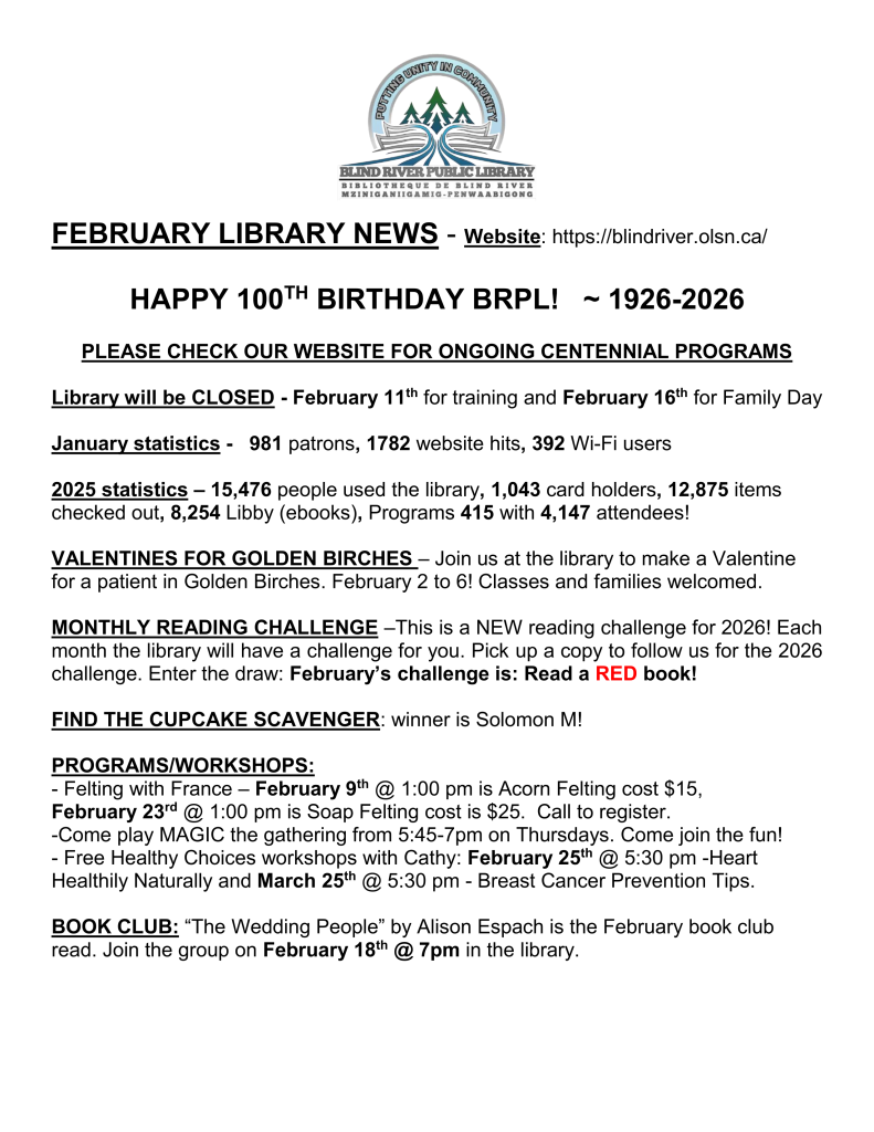 FEBRUARY LIBRARY NEWS - Website: https://blindriver.olsn.ca/	

HAPPY 100TH BIRTHDAY BRPL!   ~ 1926-2026

PLEASE CHECK OUR WEBSITE FOR ONGOING CENTENNIAL PROGRAMS

Library will be CLOSED - February 11th for training and February 16th for Family Day

January statistics -   981 patrons, 1782 website hits, 392 Wi-Fi users

2025 statistics – 15,476 people used the library, 1,043 card holders, 12,875 items checked out, 8,254 Libby (ebooks), Programs 415 with 4,147 attendees!

VALENTINES FOR GOLDEN BIRCHES – Join us at the library to make a Valentine for a patient in Golden Birches. February 2 to 6! Classes and families welcomed. 

MONTHLY READING CHALLENGE –This is a NEW reading challenge for 2026! Each month the library will have a challenge for you. Pick up a copy to follow us for the 2026 challenge. Enter the draw: February’s challenge is: Read a RED book!

FIND THE CUPCAKE SCAVENGER: winner is Solomon M!

PROGRAMS/WORKSHOPS: 
- Felting with France – February 9th @ 1:00 pm is Acorn Felting cost $15, 
February 23rd @ 1:00 pm is Soap Felting cost is $25.  Call to register. 
-Come play MAGIC the gathering from 5:45-7pm on Thursdays. Come join the fun!
- Free Healthy Choices workshops with Cathy: February 25th @ 5:30 pm -Heart Healthily Naturally and March 25th @ 5:30 pm - Breast Cancer Prevention Tips.

BOOK CLUB: “The Wedding People” by Alison Espach is the February book club read. Join the group on February 18th @ 7pm in the library.
