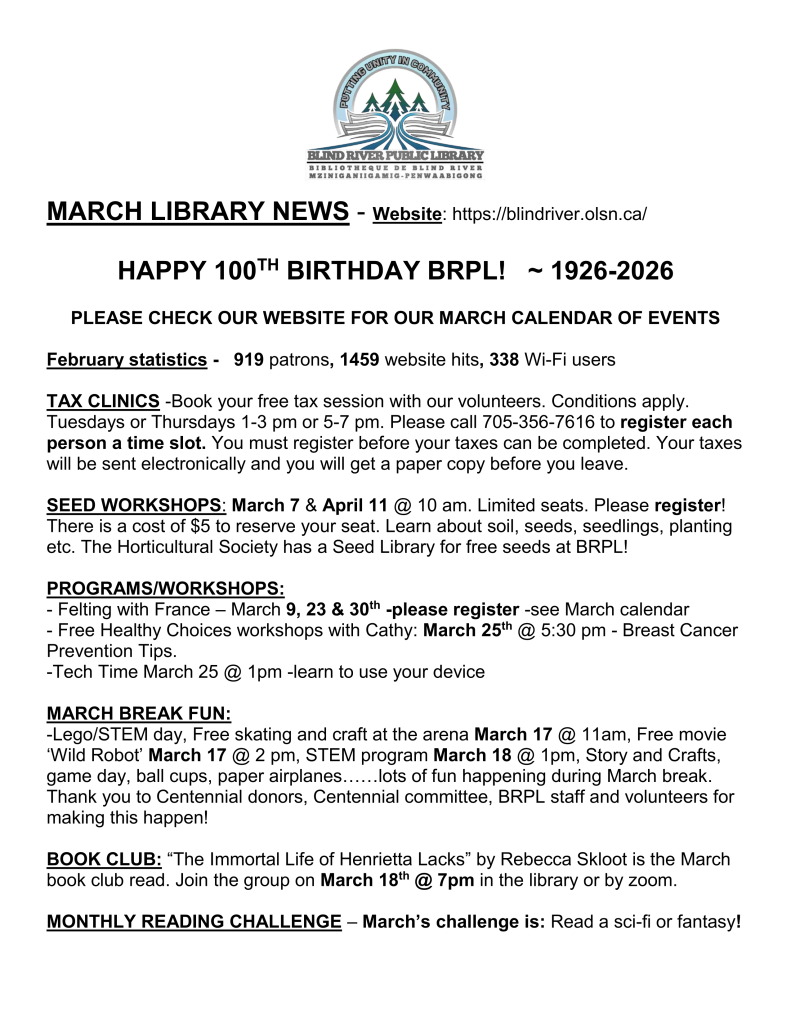 MARCH LIBRARY NEWS - Website: https://blindriver.olsn.ca/	

HAPPY 100TH BIRTHDAY BRPL!   ~ 1926-2026

PLEASE CHECK OUR WEBSITE FOR OUR MARCH CALENDAR OF EVENTS

February statistics -   919 patrons, 1459 website hits, 338 Wi-Fi users

TAX CLINICS -Book your free tax session with our volunteers. Conditions apply. Tuesdays or Thursdays 1-3 pm or 5-7 pm. Please call 705-356-7616 to register each person a time slot. You must register before your taxes can be completed. Your taxes will be sent electronically and you will get a paper copy before you leave.

SEED WORKSHOPS: March 7 & April 11 @ 10 am. Limited seats. Please register! There is a cost of $5 to reserve your seat. Learn about soil, seeds, seedlings, planting etc. The Horticultural Society has a Seed Library for free seeds at BRPL!

PROGRAMS/WORKSHOPS: 
- Felting with France – March 9, 23 & 30th -please register -see March calendar 
- Free Healthy Choices workshops with Cathy: March 25th @ 5:30 pm - Breast Cancer Prevention Tips.
-Tech Time March 25 @ 1pm -learn to use your device

MARCH BREAK FUN:
-Lego/STEM day, Free skating and craft at the arena March 17 @ 11am, Free movie ‘Wild Robot’ March 17 @ 2 pm, STEM program March 18 @ 1pm, Story and Crafts, game day, ball cups, paper airplanes……lots of fun happening during March break.
Thank you to Centennial donors, Centennial committee, BRPL staff and volunteers for making this happen!

BOOK CLUB: “The Immortal Life of Henrietta Lacks” by Rebecca Skloot is the March book club read. Join the group on March 18th @ 7pm in the library or by zoom.

MONTHLY READING CHALLENGE – March’s challenge is: Read a sci-fi or fantasy!
