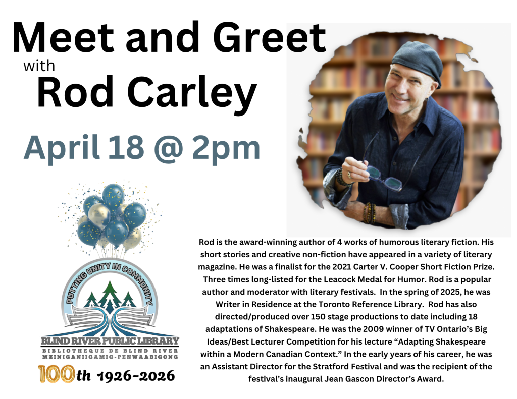 Meet and Greet with Rod Carley. April 18 @ 2pm . 
Rod is the award-winning author of 4 works of humorous literary fiction. His short stories and creative non-fiction have appeared in a variety of literary magazine. He was a finalist for the 2021 Carter V. Cooper Short Fiction Prize.
 Three times long-listed for the Leacock Medal for Humor. Rod is a popular author and moderator with literary festivals.  In the spring of 2025, he was Writer in Residence at the Toronto Reference Library.  Rod has also directed/produced over 150 stage productions to date including 18 adaptations of Shakespeare. He was the 2009 winner of TV Ontario’s Big Ideas/Best Lecturer Competition for his lecture “Adapting Shakespeare within a Modern Canadian Context.” In the early years of his career, he was an Assistant Director for the Stratford Festival and was the recipient of the festival’s inaugural Jean Gascon Director’s Award.