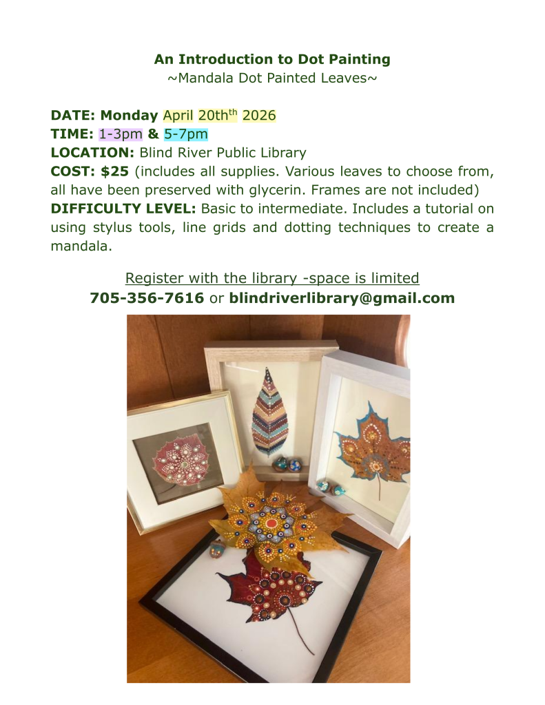 An Introduction to Dot Painting
~Mandala Dot Painted Leaves~

DATE: Monday April 20thth 2026
TIME: 1-3pm & 5-7pm
LOCATION: Blind River Public Library
COST: $25 (includes all supplies. Various leaves to choose from, all have been preserved with glycerin. Frames are not included)
DIFFICULTY LEVEL: Basic to intermediate. Includes a tutorial on using stylus tools, line grids and dotting techniques to create a mandala.
 
Register with the library -space is limited 
705-356-7616 or blindriverlibrary@gmail.com
