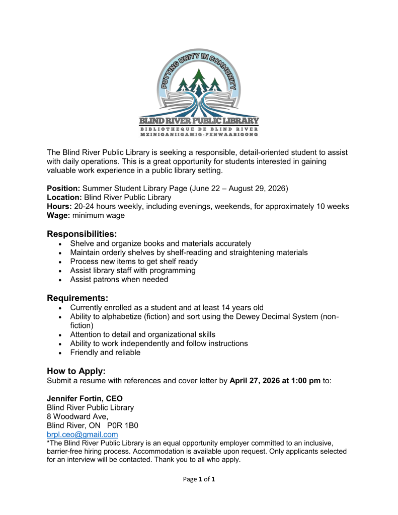 The Blind River Public Library is seeking a responsible, detail-oriented student to assist with daily operations. This is a great opportunity for students interested in gaining valuable work experience in a public library setting.
Position: Summer Student Library Page (June 22 – August 29, 2026)
Location: Blind River Public Library
Hours: 20-24 hours weekly, including evenings, weekends, for approximately 10 weeks
Wage: minimum wage
Responsibilities:
•	Shelve and organize books and materials accurately
•	Maintain orderly shelves by shelf-reading and straightening materials
•	Process new items to get shelf ready
•	Assist library staff with programming 
•	Assist patrons when needed
Requirements:
•	Currently enrolled as a student and at least 14 years old
•	Ability to alphabetize (fiction) and sort using the Dewey Decimal System (non-fiction)
•	Attention to detail and organizational skills
•	Ability to work independently and follow instructions
•	Friendly and reliable
How to Apply:
Submit a resume with references and cover letter by April 27, 2026 at 1:00 pm to:

Jennifer Fortin, CEO 
Blind River Public Library
8 Woodward Ave, 
Blind River, ON   P0R 1B0
brpl.ceo@gmail.com
*The Blind River Public Library is an equal opportunity employer committed to an inclusive, barrier-free hiring process. Accommodation is available upon request. Only applicants selected for an interview will be contacted. Thank you to all who apply.
