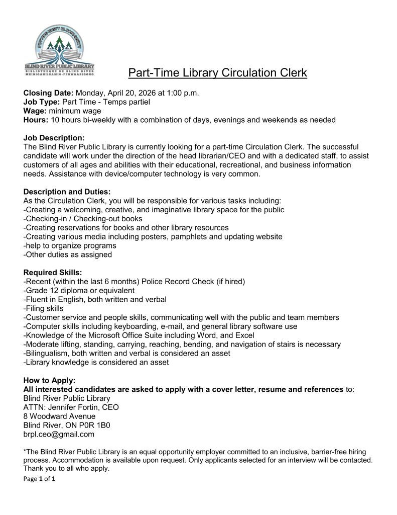        Part-Time Library Circulation Clerk
Closing Date: Monday, April 20, 2026 at 1:00 p.m.
Job Type: Part Time - Temps partiel 
Wage: minimum wage	
Hours: 10 hours bi-weekly with a combination of days, evenings and weekends as needed
Job Description: 
The Blind River Public Library is currently looking for a part-time Circulation Clerk. The successful candidate will work under the direction of the head librarian/CEO and with a dedicated staff, to assist customers of all ages and abilities with their educational, recreational, and business information needs. Assistance with device/computer technology is very common. 

Description and Duties:
As the Circulation Clerk, you will be responsible for various tasks including:
-Creating a welcoming, creative, and imaginative library space for the public 
-Checking-in / Checking-out books
-Creating reservations for books and other library resources 
-Creating various media including posters, pamphlets and updating website
-help to organize programs
-Other duties as assigned

Required Skills:
-Recent (within the last 6 months) Police Record Check (if hired)
-Grade 12 diploma or equivalent
-Fluent in English, both written and verbal
-Filing skills
-Customer service and people skills, communicating well with the public and team members
-Computer skills including keyboarding, e-mail, and general library software use
-Knowledge of the Microsoft Office Suite including Word, and Excel
-Moderate lifting, standing, carrying, reaching, bending, and navigation of stairs is necessary
-Bilingualism, both written and verbal is considered an asset
-Library knowledge is considered an asset
How to Apply:
All interested candidates are asked to apply with a cover letter, resume and references to: 
Blind River Public Library
ATTN: Jennifer Fortin, CEO
8 Woodward Avenue
Blind River, ON P0R 1B0
brpl.ceo@gmail.com
*The Blind River Public Library is an equal opportunity employer committed to an inclusive, barrier-free hiring process. Accommodation is available upon request. Only applicants selected for an interview will be contacted. Thank you to all who apply.
