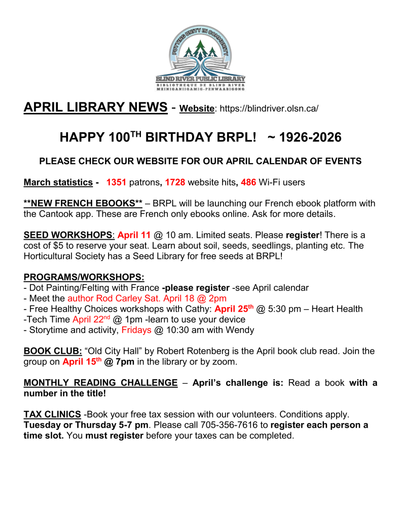 APRIL LIBRARY NEWS - Website: https://blindriver.olsn.ca/	

HAPPY 100TH BIRTHDAY BRPL!   ~ 1926-2026

PLEASE CHECK OUR WEBSITE FOR OUR APRIL CALENDAR OF EVENTS

March statistics -   1351 patrons, 1728 website hits, 486 Wi-Fi users

**NEW FRENCH EBOOKS** – BRPL will be launching our French ebook platform with the Cantook app. These are French only ebooks online. Ask for more details.

SEED WORKSHOPS: April 11 @ 10 am. Limited seats. Please register! There is a cost of $5 to reserve your seat. Learn about soil, seeds, seedlings, planting etc. The Horticultural Society has a Seed Library for free seeds at BRPL!

PROGRAMS/WORKSHOPS: 
- Dot Painting/Felting with France -please register -see April calendar 
- Meet the author Rod Carley Sat. April 18 @ 2pm
- Free Healthy Choices workshops with Cathy: April 25th @ 5:30 pm – Heart Health 
-Tech Time April 22nd @ 1pm -learn to use your device
- Storytime and activity, Fridays @ 10:30 am with Wendy

BOOK CLUB: “Old City Hall” by Robert Rotenberg is the April book club read. Join the group on April 15th @ 7pm in the library or by zoom.

MONTHLY READING CHALLENGE – April’s challenge is: Read a book with a number in the title!

TAX CLINICS -Book your free tax session with our volunteers. Conditions apply. Tuesday or Thursday 5-7 pm. Please call 705-356-7616 to register each person a time slot. You must register before your taxes can be completed. 

