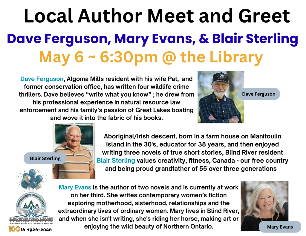 Local Author Meet and Greet. Dave Ferguson, Mary Evans, & Blair Sterling. May 6 ~ 6:30pm @ the Library. Dave Ferguson, Algoma Mills resident with his wife Pat,  and former conservation office, has written four wildlife crime thrillers. Dave believes “write what you know” ; he drew from his professional experience in natural resource law enforcement and his family’s passion of Great Lakes boating and wove it into the fabric of his books. Aboriginal/Irish descent, born in a farm house on Manitoulin Island in the 30's, educator for 38 years, and then enjoyed writing three novels of true short stories, Blind River resident Blair Sterling values creativity, fitness, Canada - our free country and being proud grandfather of 55 over three generations . Mary Evans is the author of two novels and is currently at work on her third. She writes contemporary women’s fiction exploring motherhood, sisterhood, relationships and the extraordinary lives of ordinary women. Mary lives in Blind River, and when she isn't writing, she's riding her horse, making art or enjoying the wild beauty of Northern Ontario.