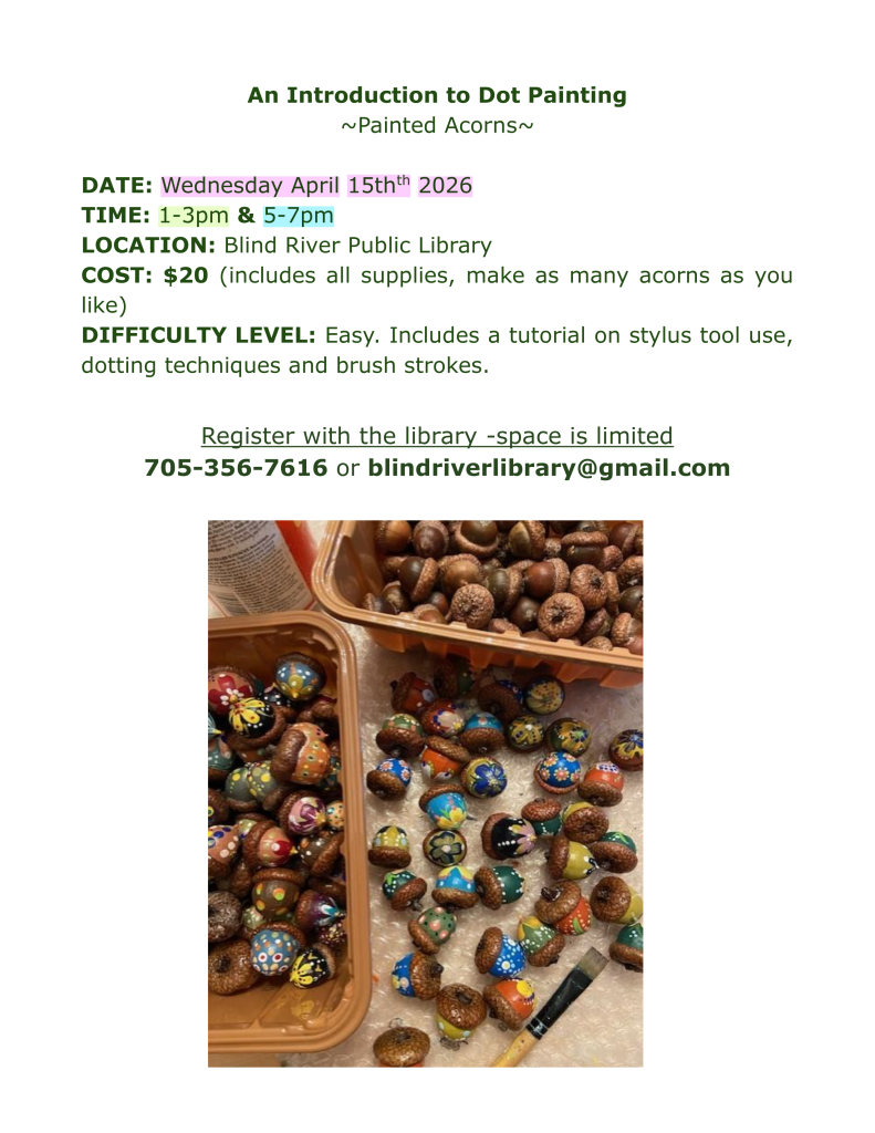 An Introduction to Dot Painting
~Painted Acorns~

DATE: Wednesday April 15thth 2026
TIME: 1-3pm & 5-7pm
LOCATION: Blind River Public Library
COST: $20 (includes all supplies, make as many acorns as you like)
DIFFICULTY LEVEL: Easy. Includes a tutorial on stylus tool use, dotting techniques and brush strokes.

Register with the library -space is limited 
705-356-7616 or blindriverlibrary@gmail.com
