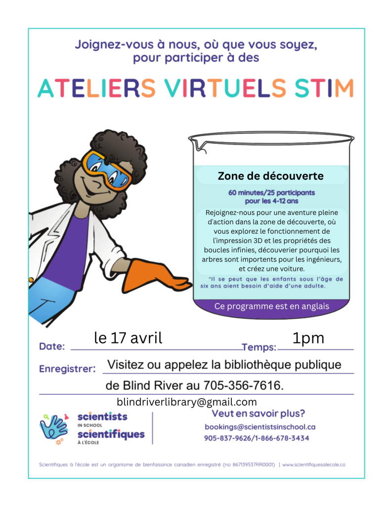 Joignez-vous à nous, où que vous soyez, pour participer à des Ateliers Virtuels STIM. Zone de découverte . 60 minutes/25 participants pour les 4-12 ans.Rejoignez-nous pour une aventure pleine dʾaction dans la zone de découverte, où vous explorez le fonctionnement de lʾimpression 3D et les propriétés des boucles infinies, découverier pourquoi les arbres sont importents pour les ingénieurs, et créez une voiture. Il se peut que le enfants sous l'âge de six aient besoin d'aide d'une adulte. Ce programme est en anglais. Date: le 17 avril, Temps: 1 pm, Enregistrer: visitez ou appelez la biblithèque publique de Blind River au 705-356-7616, blindriverlibrary@gmail.com. Veut en savoir plus? bookings@scientistsinschool.ca, 905-837-9626/1-866-678-3434