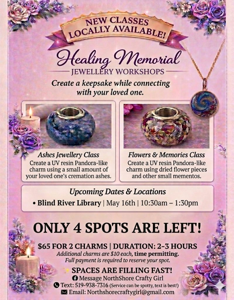 Healing Memorial Jewelry Workshop.
Create a keepsake while connecting with your loved one.
Make 2 UV resin beads with cremation ashes or dried flowers.
Upcoming Dates & Locations: Blind River Library, May 16th, 10:30 am- 1:30 Pm. Cost is $65 payment to reserve your spot, $10 for additional bead. message NorthShore Crafty Girl, text: 519-938-7316 (service can be spotty, text is best), email: Northshorecraftygirl@gmail.com .
Call to register and more information 705-356-7616