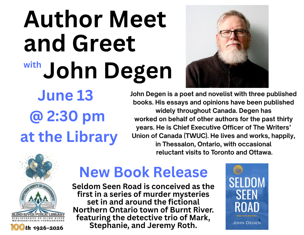 Author Meet and Greet with John Degen. June 13 @ 2:30 pm at the Library. John Degen is a poet and novelist with three published books. His essays and opinions have been published widely throughout Canada. Degen has
worked on behalf of other authors for the past thirty
years. He is Chief Executive Officer of The Writers’
Union of Canada (TWUC). He lives and works, happily, in Thessalon, Ontario, with occasional
 reluctant visits to Toronto and Ottawa. New book Release: Seldom Seen Road is conceived as the first in a series of murder mysteries set in and around the fictional Northern Ontario town of Burnt River. featuring the detective trio of Mark, Stephanie, and Jeremy Roth.
