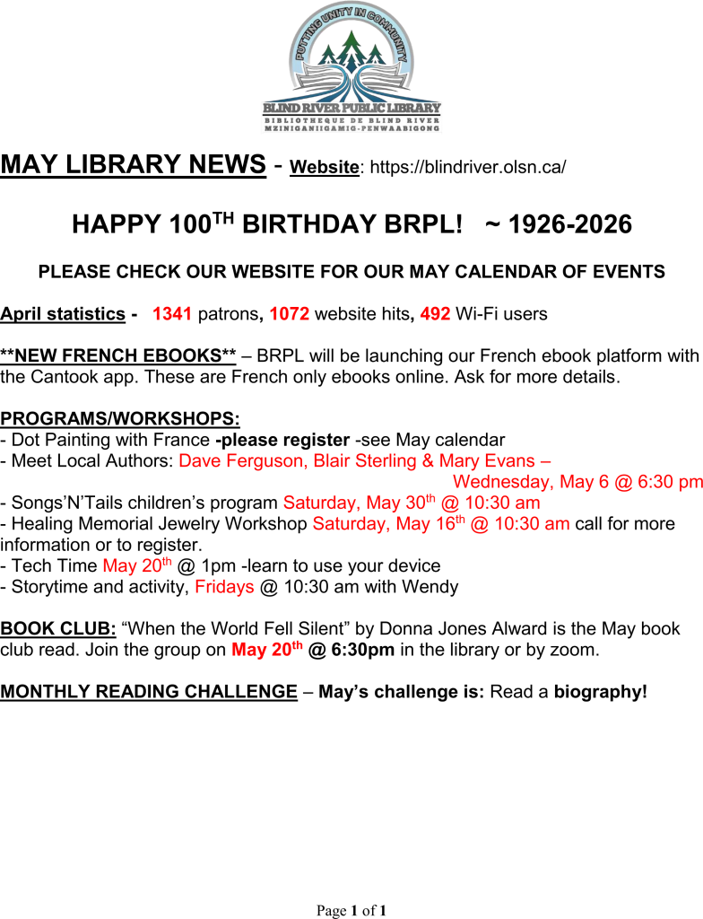 MAY LIBRARY NEWS - Website: https://blindriver.olsn.ca/	

HAPPY 100TH BIRTHDAY BRPL!   ~ 1926-2026

PLEASE CHECK OUR WEBSITE FOR OUR MAY CALENDAR OF EVENTS

April statistics -   1341 patrons, 1072 website hits, 492 Wi-Fi users

**NEW FRENCH EBOOKS** – BRPL will be launching our French ebook platform with the Cantook app. These are French only ebooks online. Ask for more details.

PROGRAMS/WORKSHOPS: 
- Dot Painting with France -please register -see May calendar 
- Meet Local Authors: Dave Ferguson, Blair Sterling & Mary Evans – 
Wednesday, May 6 @ 6:30 pm
- Songs’N’Tails children’s program Saturday, May 30th @ 10:30 am
- Healing Memorial Jewelry Workshop Saturday, May 16th @ 10:30 am call for more information or to register.
- Tech Time May 20th @ 1pm -learn to use your device
- Storytime and activity, Fridays @ 10:30 am with Wendy

BOOK CLUB: “When the World Fell Silent” by Donna Jones Alward is the May book club read. Join the group on May 20th @ 6:30pm in the library or by zoom.

MONTHLY READING CHALLENGE – May’s challenge is: Read a biography!
