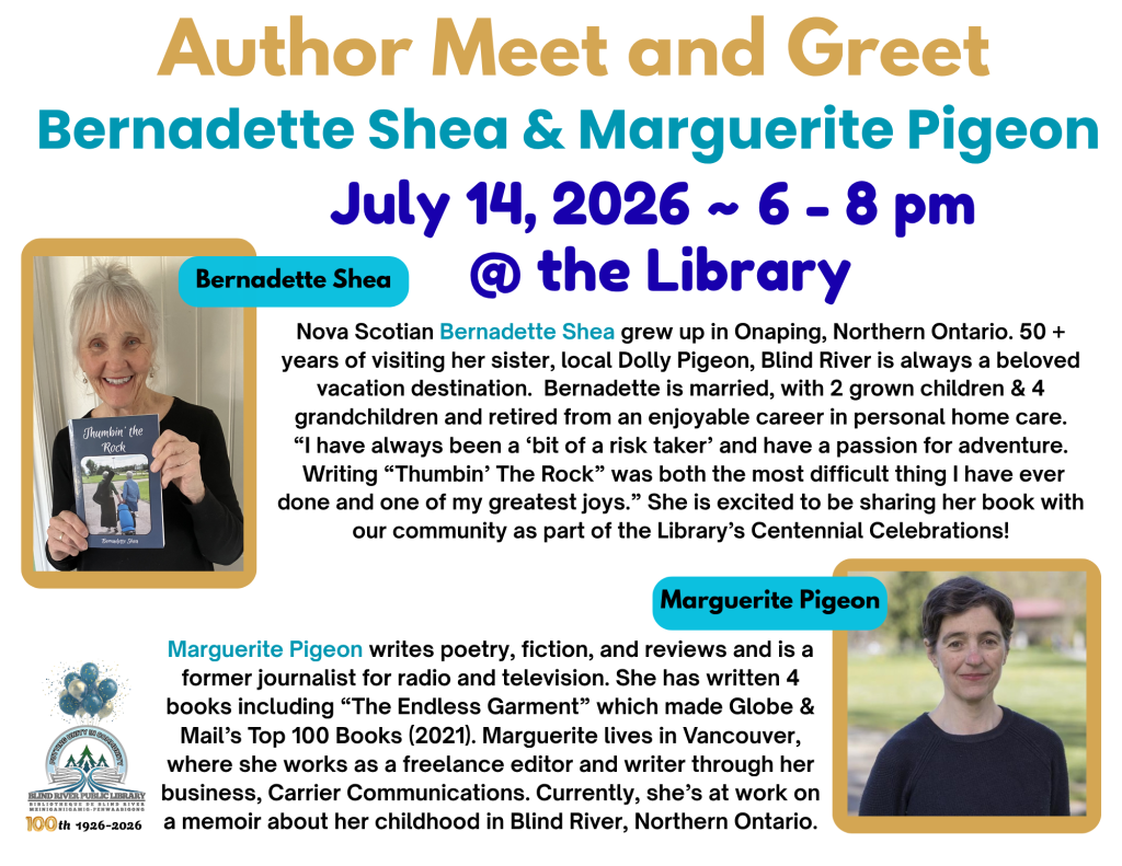 Author Meet and Greet. Bernadette Shea and Marguerite Pigeon. July 14, 2026 ~ 6 - 8 pm at the Library. Nova Scotian Bernadette Shea grew up in Onaping, Northern Ontario. 50 + years of visiting her sister, local Dolly Pigeon, Blind River is always a beloved vacation destination.  Bernadette is married, with 2 grown children & 4 grandchildren and retired from an enjoyable career in personal home care.
“I have always been a ‘bit of a risk taker’ and have a passion for adventure.
 Writing “Thumbin’ The Rock” was both the most difficult thing I have ever done and one of my greatest joys.” She is excited to be sharing her book with our community as part of the Library’s Centennial Celebrations!
Marguerite Pigeon writes poetry, fiction, and reviews and is a former journalist for radio and television. She has written 4 books including “The Endless Garment” which made Globe & Mail’s Top 100 Books (2021). Marguerite lives in Vancouver, where she works as a freelance editor and writer through her business, Carrier Communications. Currently, she’s at work on a memoir about her childhood in Blind River, Northern Ontario