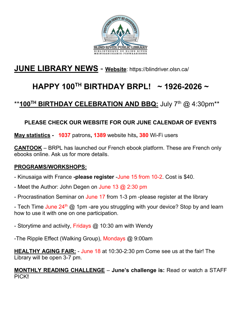 JUNE LIBRARY NEWS - Website: https://blindriver.olsn.ca/	

HAPPY 100TH BIRTHDAY BRPL!   ~ 1926-2026 ~

**100TH BIRTHDAY CELEBRATION AND BBQ: July 7th @ 4:30pm**

PLEASE CHECK OUR WEBSITE FOR OUR JUNE CALENDAR OF EVENTS

May statistics -   1037 patrons, 1389 website hits, 380 Wi-Fi users

CANTOOK – BRPL has launched our French ebook platform. These are French only ebooks online. Ask us for more details.

PROGRAMS/WORKSHOPS: 

- Kinusaiga with France -please register -June 15 from 10-2. Cost is $40.

- Meet the Author: John Degen on June 13 @ 2:30 pm

- Procrastination Seminar on June 17 from 1-3 pm -please register at the library

- Tech Time June 24th @ 1pm -are you struggling with your device? Stop by and learn      how to use it with one on one participation. 

- Storytime and activity, Fridays @ 10:30 am with Wendy

-The Ripple Effect (Walking Group), Mondays @ 9:00am

HEALTHY AGING FAIR: - June 18 at 10:30-2:30 pm Come see us at the fair! The Library will be open 3-7 pm.

MONTHLY READING CHALLENGE – June’s challenge is: Read or watch a STAFF PICK!
