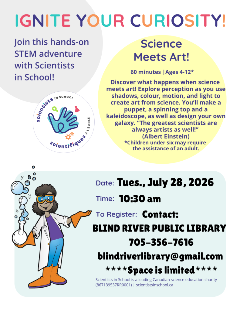 Ignite Your Curiosity! Join this hands-on STEM adventure with Scientists in School! Science Meets Art! 60 minutes . Ages 4-12. Discover what happens when science 
meets art! Explore perception as you use shadows, colour, motion, and light to create art from science. You’ll make a puppet, a spinning top and a kaleidoscope, as well as design your own galaxy. “The greatest scientists are always artists as well!” 
(Albert Einstein)
*Children under six may require 
the assistance of an adult. Tuesday, July 28, 2026 at 10:30 am. To register contact: Blind River Public Library, 705-356-7616, blindriverlibrary@gmail.com. Space is limited.