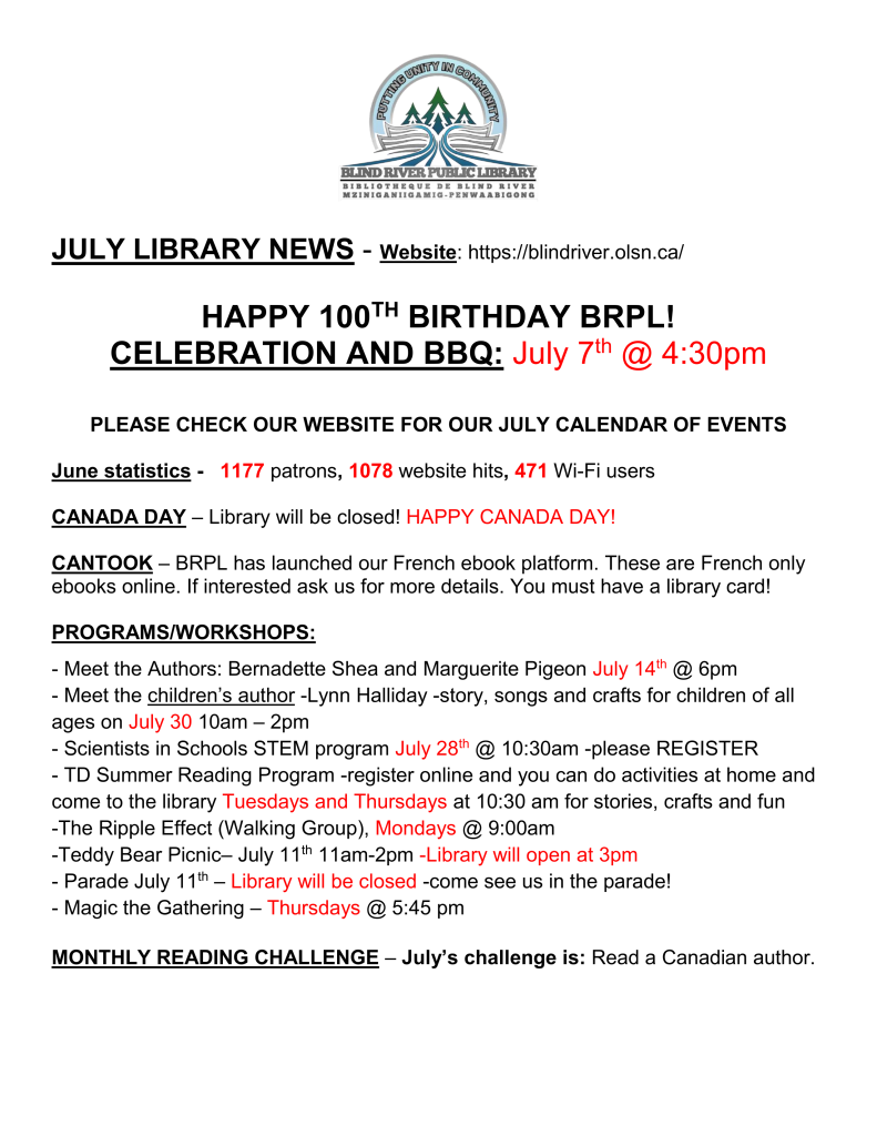 JULY LIBRARY NEWS - Website: https://blindriver.olsn.ca/	

HAPPY 100TH BIRTHDAY BRPL!   
CELEBRATION AND BBQ: July 7th @ 4:30pm

PLEASE CHECK OUR WEBSITE FOR OUR JULY CALENDAR OF EVENTS

June statistics -   1177 patrons, 1078 website hits, 471 Wi-Fi users

CANADA DAY – Library will be closed! HAPPY CANADA DAY!

CANTOOK – BRPL has launched our French ebook platform. These are French only ebooks online. If interested ask us for more details. You must have a library card!

PROGRAMS/WORKSHOPS: 

- Meet the Authors: Bernadette Shea and Marguerite Pigeon July 14th @ 6pm 
- Meet the children’s author -Lynn Halliday -story, songs and crafts for children of all ages on July 30 10am – 2pm
- Scientists in Schools STEM program July 28th @ 10:30am -please REGISTER
- TD Summer Reading Program -register online and you can do activities at home and come to the library Tuesdays and Thursdays at 10:30 am for stories, crafts and fun
-The Ripple Effect (Walking Group), Mondays @ 9:00am
-Teddy Bear Picnic– July 11th 11am-2pm -Library will open at 3pm
- Parade July 11th – Library will be closed -come see us in the parade!
- Magic the Gathering – Thursdays @ 5:45 pm

MONTHLY READING CHALLENGE – July’s challenge is: Read a Canadian author.

