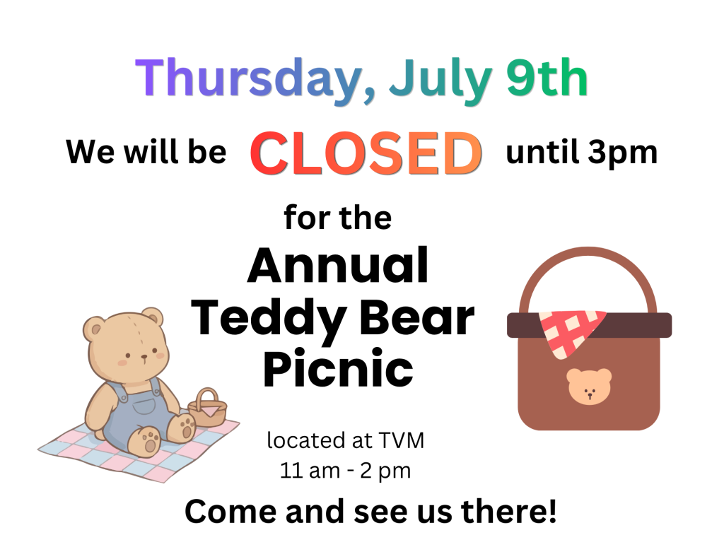 Thursday, July 9 we will be closed until 3 pm for the Annual Teddy Bear Picnic located at TVM 11 am - 2 pm. Come and see us there!