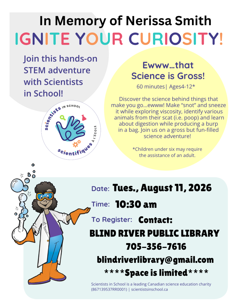 Ignite Your Curiosity! Join this hands-on STEM adventure with Scientists in School! Eww...that Science is Gross! 60 minutes . Ages 4-12. Discover the science behind things that make you go...ewww! Make "snot" and sneeze it while exploring viscosity, identify various animals from their scat (i.e. poop) and learn about digestion while producing a burp in a bag. Join us on a gross but fun-filled science adventure!
*Children under six may require 
the assistance of an adult. Tuesday, August 11, 2026 at 10:30 am. To register contact: Blind River Public Library, 705-356-7616, blindriverlibrary@gmail.com. Space is limited.