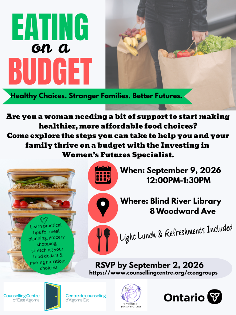 Eating on a Budget - Healthy Choices. Stronger families. Better Futures. Are you a woman needing a bit of support to start making healthier, more affordable food choices? Come explore the steps you can take to help you and your family thrive on a budget with the Investing in Women's Futures Specialist. When: September 9, 2026, 12:00 pm - 1:30 pm, where: Blind River Public Library, 8 Woodward Ave.. Light lunch and refreshments included. RSVP by September 2, 2026. https://www.counsellingcentre.org/cceagroups. Learn practical tips for meal planning, grocery shopping, stretching your food dollars & making nutritious choices!