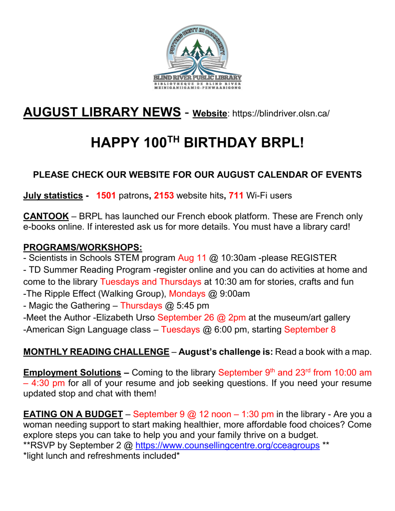 
AUGUST LIBRARY NEWS - Website: https://blindriver.olsn.ca/	

HAPPY 100TH BIRTHDAY BRPL!   

PLEASE CHECK OUR WEBSITE FOR OUR AUGUST CALENDAR OF EVENTS

July statistics -   1501 patrons, 2153 website hits, 711 Wi-Fi users

CANTOOK – BRPL has launched our French ebook platform. These are French only e-books online. If interested ask us for more details. You must have a library card!

PROGRAMS/WORKSHOPS: 
- Scientists in Schools STEM program Aug 11 @ 10:30am -please REGISTER
- TD Summer Reading Program -register online and you can do activities at home and come to the library Tuesdays and Thursdays at 10:30 am for stories, crafts and fun
-The Ripple Effect (Walking Group), Mondays @ 9:00am
- Magic the Gathering – Thursdays @ 5:45 pm
-Meet the Author -Elizabeth Urso September 26 @ 2pm at the museum/art gallery
-American Sign Language class – Tuesdays @ 6:00 pm, starting September 8

MONTHLY READING CHALLENGE – August’s challenge is: Read a book with a map.

Employment Solutions – Coming to the library September 9th and 23rd from 10:00 am – 4:30 pm for all of your resume and job seeking questions. If you need your resume updated stop and chat with them!

EATING ON A BUDGET – September 9 @ 12 noon – 1:30 pm in the library - Are you a woman needing support to start making healthier, more affordable food choices? Come explore steps you can take to help you and your family thrive on a budget. 
**RSVP by September 2 @ https://www.counsellingcentre.org/cceagroups **
*light lunch and refreshments included*

