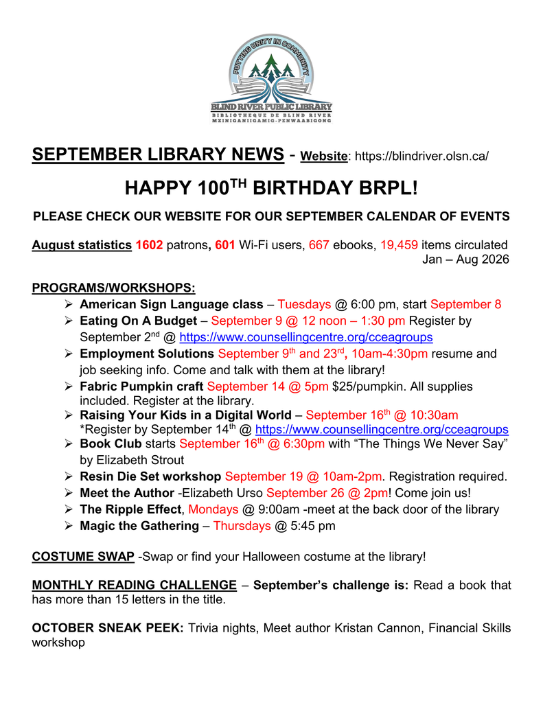 SEPTEMBER LIBRARY NEWS - Website: https://blindriver.olsn.ca/	

HAPPY 100TH BIRTHDAY BRPL!   

PLEASE CHECK OUR WEBSITE FOR OUR SEPTEMBER CALENDAR OF EVENTS

August statistics 1602 patrons, 601 Wi-Fi users, 667 ebooks, 19,459 items circulated 
												  Jan – Aug 2026

PROGRAMS/WORKSHOPS: 
	American Sign Language class – Tuesdays @ 6:00 pm, start September 8
	Eating On A Budget – September 9 @ 12 noon – 1:30 pm Register by September 2nd @ https://www.counsellingcentre.org/cceagroups
	Employment Solutions September 9th and 23rd, 10am-4:30pm resume and job seeking info. Come and talk with them at the library!
	Fabric Pumpkin craft September 14 @ 5pm $25/pumpkin. All supplies included. Register at the library.
	Raising Your Kids in a Digital World – September 16th @ 10:30am *Register by September 14th @ https://www.counsellingcentre.org/cceagroups 
	Book Club starts September 16th @ 6:30pm with “The Things We Never Say” by Elizabeth Strout
	Resin Die Set workshop September 19 @ 10am-2pm. Registration required.
	Meet the Author -Elizabeth Urso September 26 @ 2pm! Come join us!
	The Ripple Effect, Mondays @ 9:00am -meet at the back door of the library
	Magic the Gathering – Thursdays @ 5:45 pm

COSTUME SWAP -Swap or find your Halloween costume at the library!

MONTHLY READING CHALLENGE – September’s challenge is: Read a book that has more than 15 letters in the title.

OCTOBER SNEAK PEEK: Trivia nights, Meet author Kristan Cannon, Financial Skills workshop
