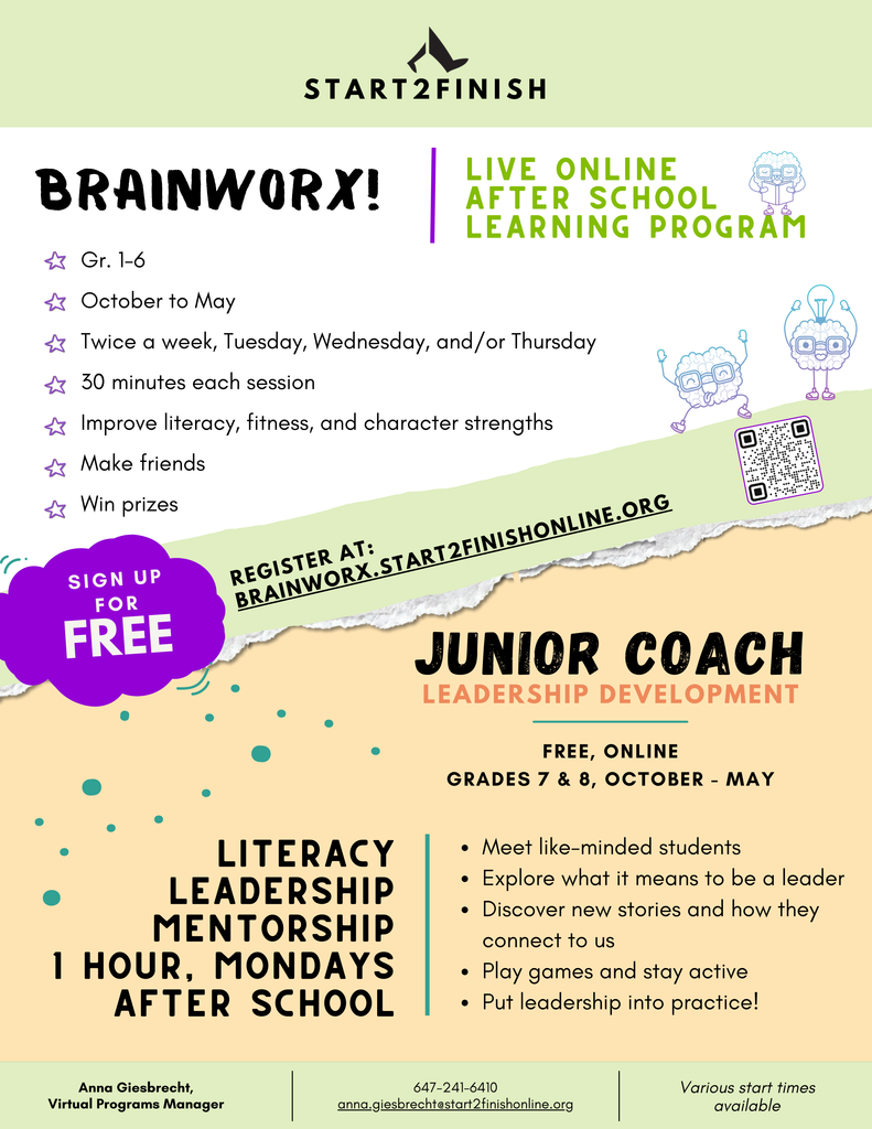 BRAINWORX!
S T A R T 2 F I N I S H
Gr. 1-6
October to May
Twice a week, Tuesday, Wednesday, and/or Thursday
30 minutes each session
Improve literacy, fitness, and character strengths, Make friends, Win prizes. LIVE ONLINE AFTER SCHOOL LEARNING PROGRAM. REGISTER AT : BRAINWORX.START2FINISHONLINE. ORG. Sign up for free. Junior Coach Leadership development. Free, online. GRADES 7 & 8, OCTOBER - MAY. LITERACY
LEADERSHIP
MENTORSHIP
1 HOUR, MONDAYS
AFTER SCHOOL
Meet like-minded students
Explore what it means to be a leader
Discover new stories and how they
connect to us
Play games and stay active
Put leadership into practice! Virtual Programs Manager
Anna Giesbrecht. 647-241-6410. anna.giesbrecht@start2finishonline.org. Various start times
available