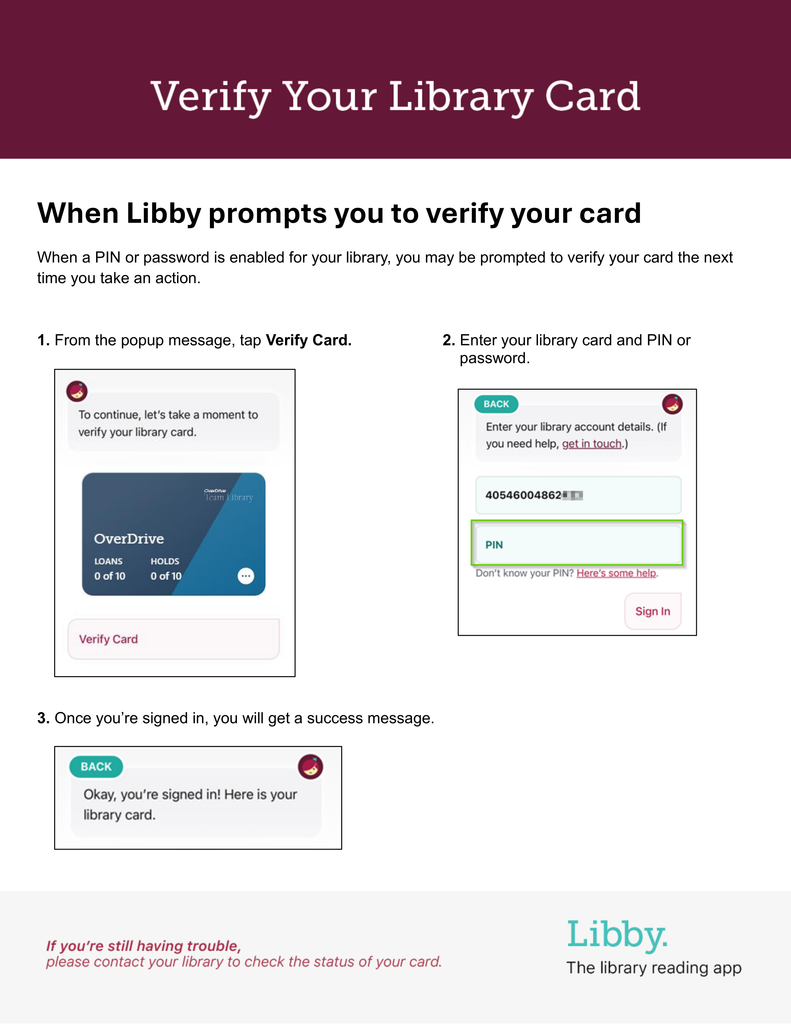 Verify your Library Card. When Libby prompts you to verify your card
When a PIN or password is enabled for your library, you may be prompted to verify your card the next time you take an action.
1. From the popup message, tap Verify Card. 2. Enter your library card and PIN or
password.
3. Once you’re signed in, you will get a success message