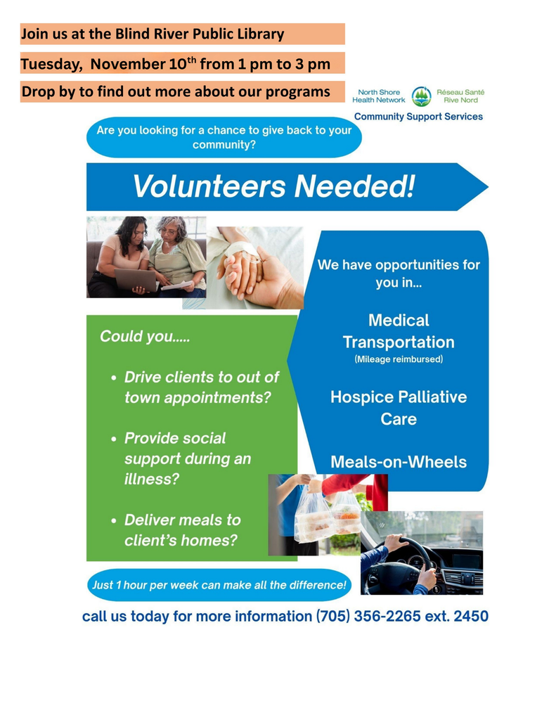 Join us at the Blind River Public Library. Tuesday, November 10th from 1 pm to 3 pm. Drop by to find out more about our programs. Are you looking fo a chance to give back to your community? Volunteers Needed! We have opportunities for you in... Medical transportation (mileage reimbursed), Hospice Palliative Care, Meals-on-wheels. Could you... drive clients to out of town appointments? Provide social support during an illness? Deliver meals to client's homes? Just 1 hour per week can make all the difference. Call us today for more information (705) 356-2265 ext. 2450.