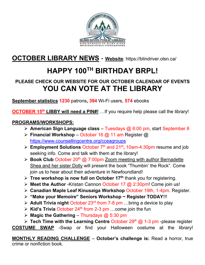 
OCTOBER LIBRARY NEWS - Website: https://blindriver.olsn.ca/	

HAPPY 100TH BIRTHDAY BRPL!   

PLEASE CHECK OUR WEBSITE FOR OUR OCTOBER CALENDAR OF EVENTS
YOU CAN VOTE AT THE LIBRARY

September statistics 1230 patrons, 394 Wi-Fi users, 574 ebooks

OCTOBER 15th LIBBY will need a PIN#! …If you require help please call the library!

PROGRAMS/WORKSHOPS: 
	American Sign Language class – Tuesdays @ 6:00 pm, start September 8
	Financial Workshop – October 16 @ 11 am Register @ https://www.counsellingcentre.org/cceagroups
	Employment Solutions October 7th and 21st, 10am-4:30pm resume and job seeking info. Come and talk with them at the library!
	Book Club October 20th @ 7:00pm Zoom meeting with author Bernadette Shea and her sister Dolly will present the book “Thumbin’ the Rock”. Come join us to hear about their adventure in Newfoundland!
	Tree workshop is now full on October 17th thank you for registering.   
	Meet the Author -Kristan Cannon October 17 @ 2:30pm! Come join us!
	Canadian Maple Leaf Kinusaiga Workshop October 19th, 1-4pm. Register.
	“Make your Memoire” Seniors Workshop ~ Register TODAY!!!
	Adult Trivia night October 23rd from 7-8 pm …bring a device to play 
	Kid’s Trivia October 24th from 2-3 pm …come join the fun
	Magic the Gathering – Thursdays @ 5:30 pm
	Tech Time with the Learning Centre October 29th @ 1-3 pm -please register
COSTUME SWAP -Swap or find your Halloween costume at the library!

MONTHLY READING CHALLENGE – October’s challenge is: Read a horror, true crime or nonfiction book.
